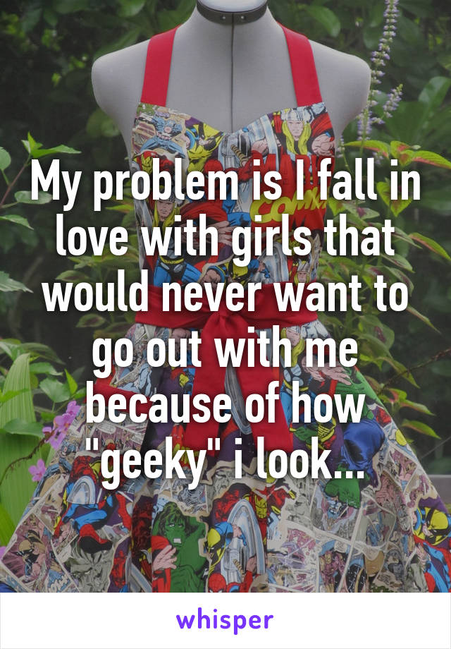 My problem is I fall in love with girls that would never want to go out with me because of how "geeky" i look...