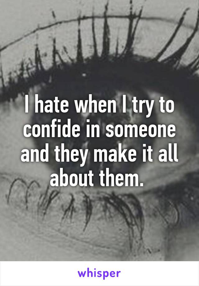 I hate when I try to confide in someone and they make it all about them. 