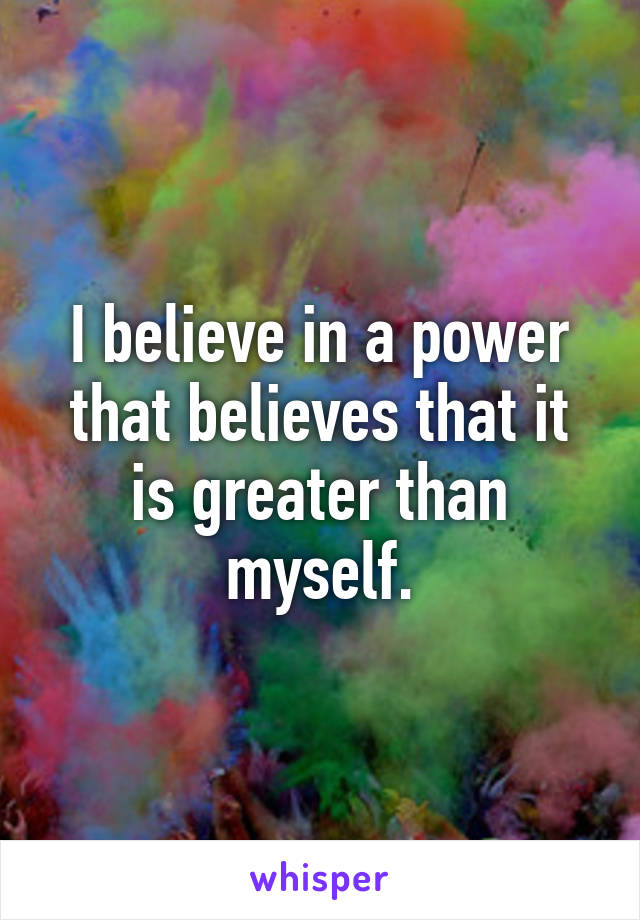 I believe in a power that believes that it is greater than myself.