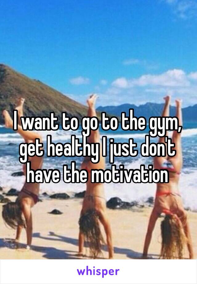 I want to go to the gym, get healthy I just don't have the motivation 