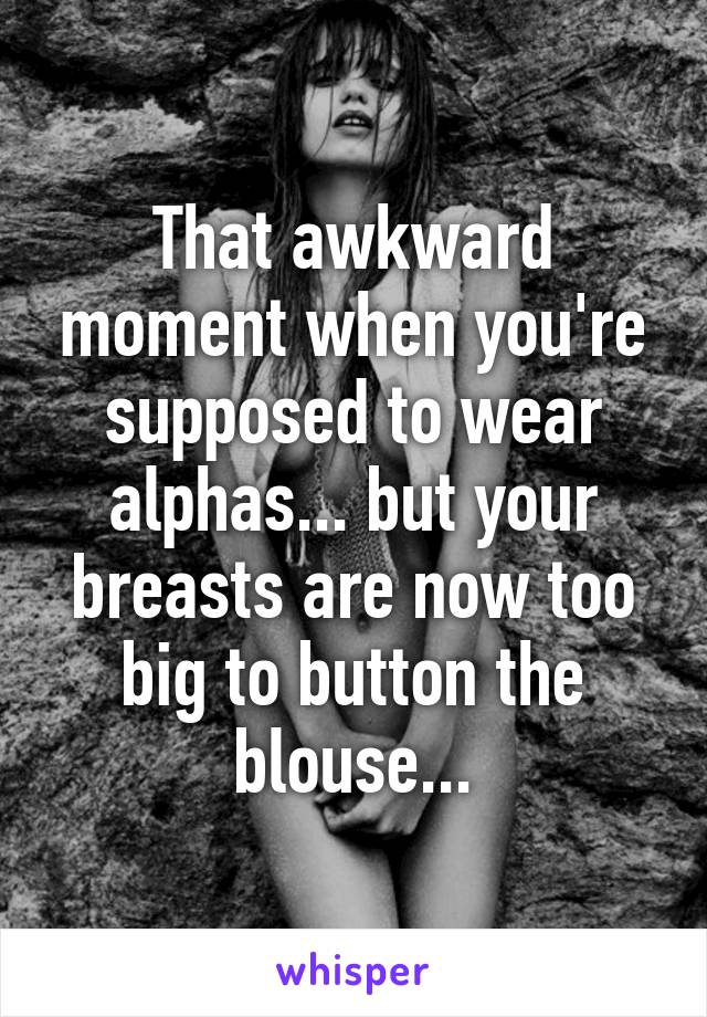 That awkward moment when you're supposed to wear alphas... but your breasts are now too big to button the blouse...