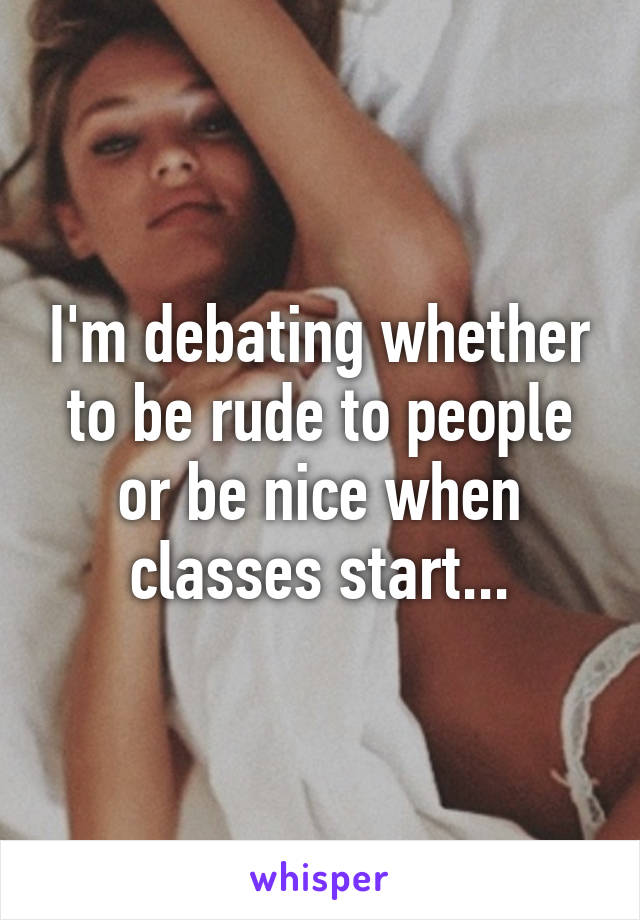 I'm debating whether to be rude to people or be nice when classes start...