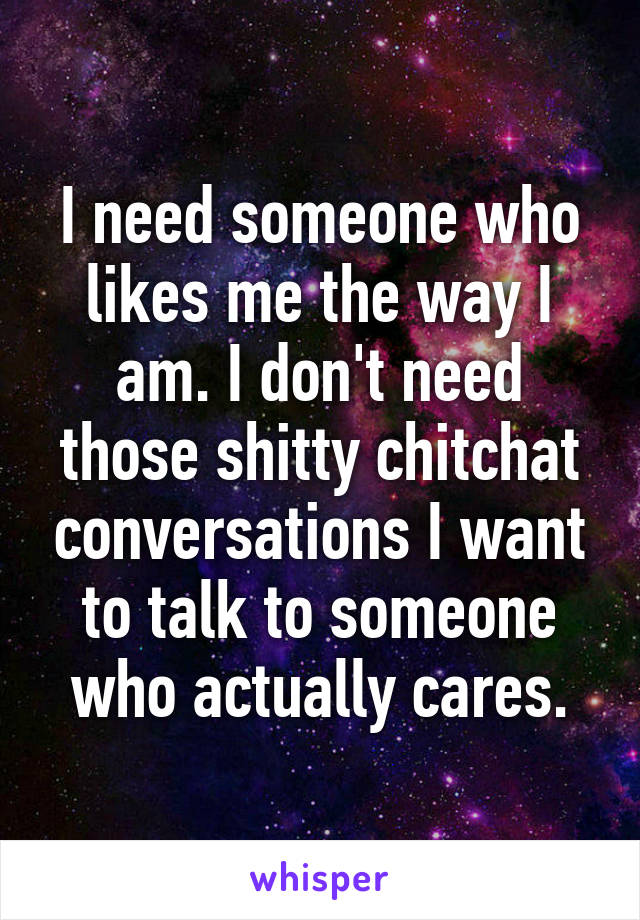 I need someone who likes me the way I am. I don't need those shitty chitchat conversations I want to talk to someone who actually cares.