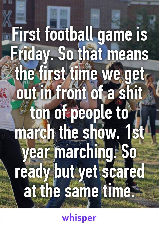 First football game is Friday. So that means the first time we get out in front of a shit ton of people to march the show. 1st year marching. So ready but yet scared at the same time.