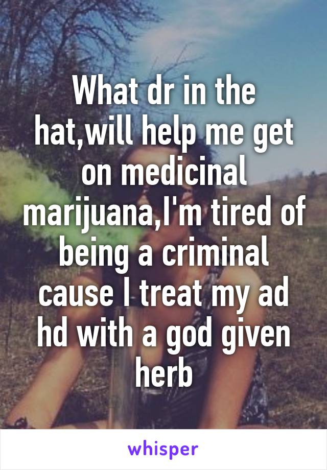 What dr in the hat,will help me get on medicinal marijuana,I'm tired of being a criminal cause I treat my ad hd with a god given herb