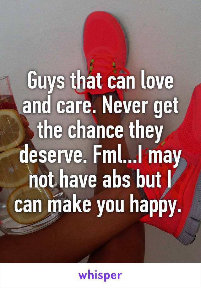 Guys that can love and care. Never get the chance they deserve. Fml...I may not have abs but I can make you happy. 