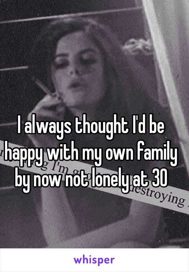 I always thought I'd be happy with my own family by now not lonely at 30