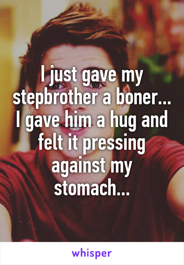 I just gave my stepbrother a boner... I gave him a hug and felt it pressing against my stomach...