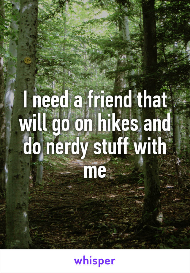 I need a friend that will go on hikes and do nerdy stuff with me