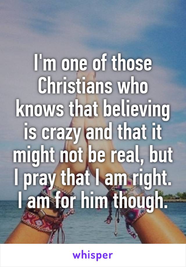 I'm one of those Christians who knows that believing is crazy and that it might not be real, but I pray that I am right. I am for him though.