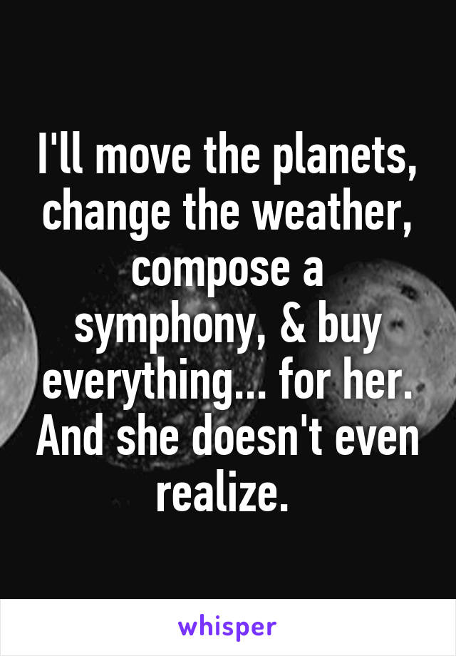 I'll move the planets, change the weather, compose a symphony, & buy everything... for her. And she doesn't even realize. 