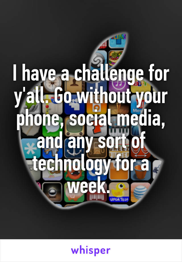 I have a challenge for y'all. Go without your phone, social media, and any sort of technology for a week. 