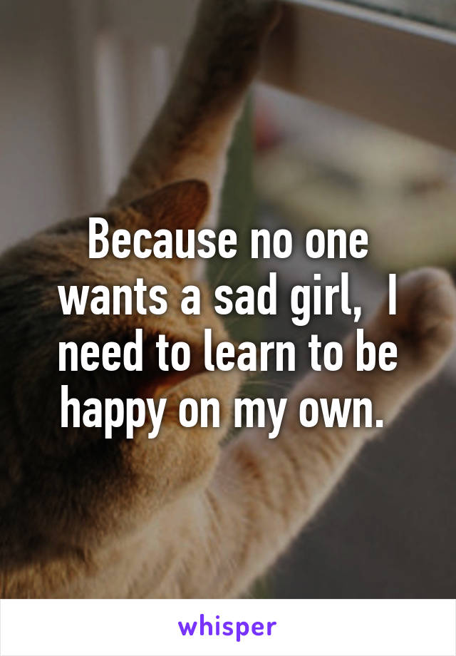 Because no one wants a sad girl,  I need to learn to be happy on my own. 