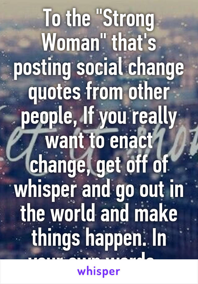 To the "Strong Woman" that's posting social change quotes from other people, If you really want to enact change, get off of whisper and go out in the world and make things happen. In your own words...