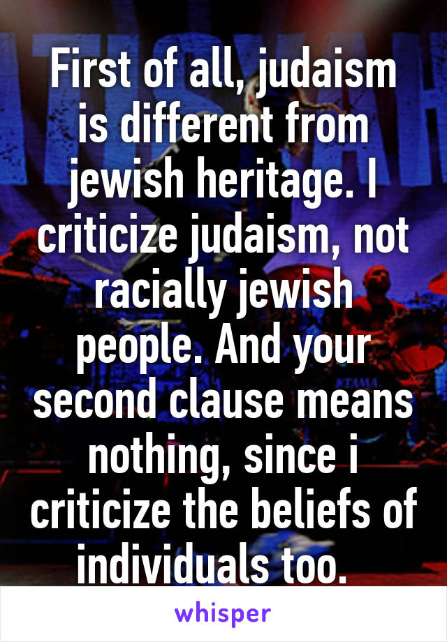 First of all, judaism is different from jewish heritage. I criticize judaism, not racially jewish people. And your second clause means nothing, since i criticize the beliefs of individuals too.  