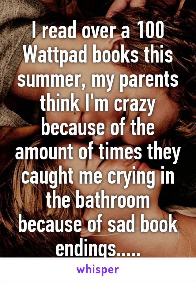 I read over a 100 Wattpad books this summer, my parents think I'm crazy because of the amount of times they caught me crying in the bathroom because of sad book endings.....