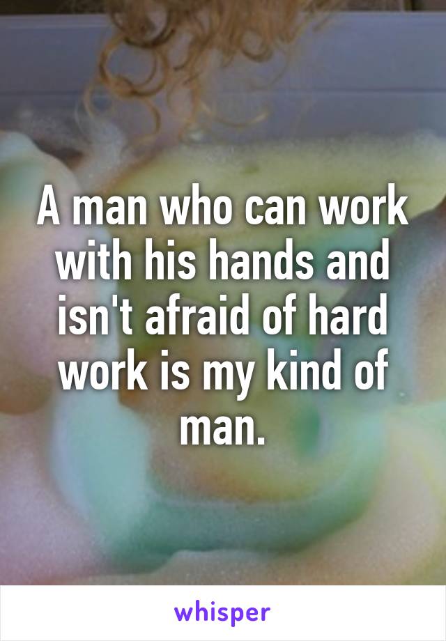 A man who can work with his hands and isn't afraid of hard work is my kind of man.