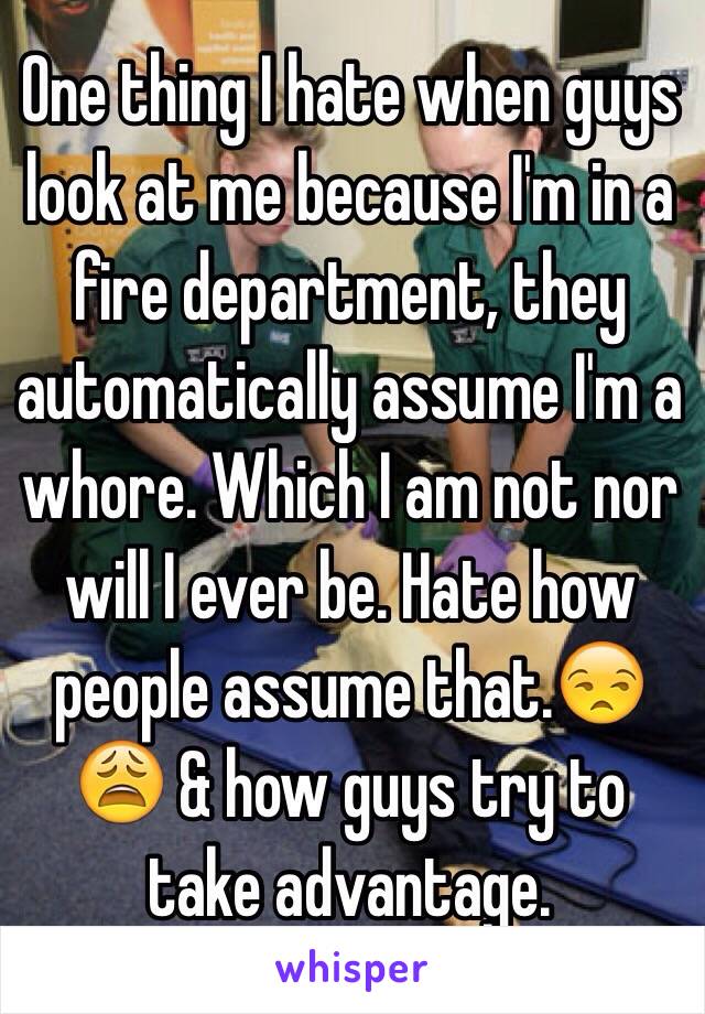 One thing I hate when guys look at me because I'm in a fire department, they automatically assume I'm a whore. Which I am not nor will I ever be. Hate how people assume that.😒😩 & how guys try to take advantage.