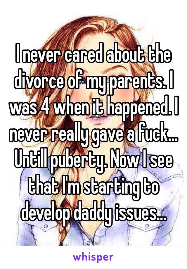 I never cared about the divorce of my parents. I was 4 when it happened. I never really gave a fuck... Untill puberty. Now I see that I'm starting to develop daddy issues... 