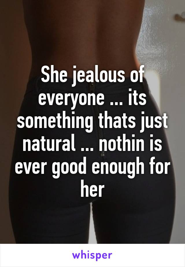 She jealous of everyone ... its something thats just natural ... nothin is ever good enough for her