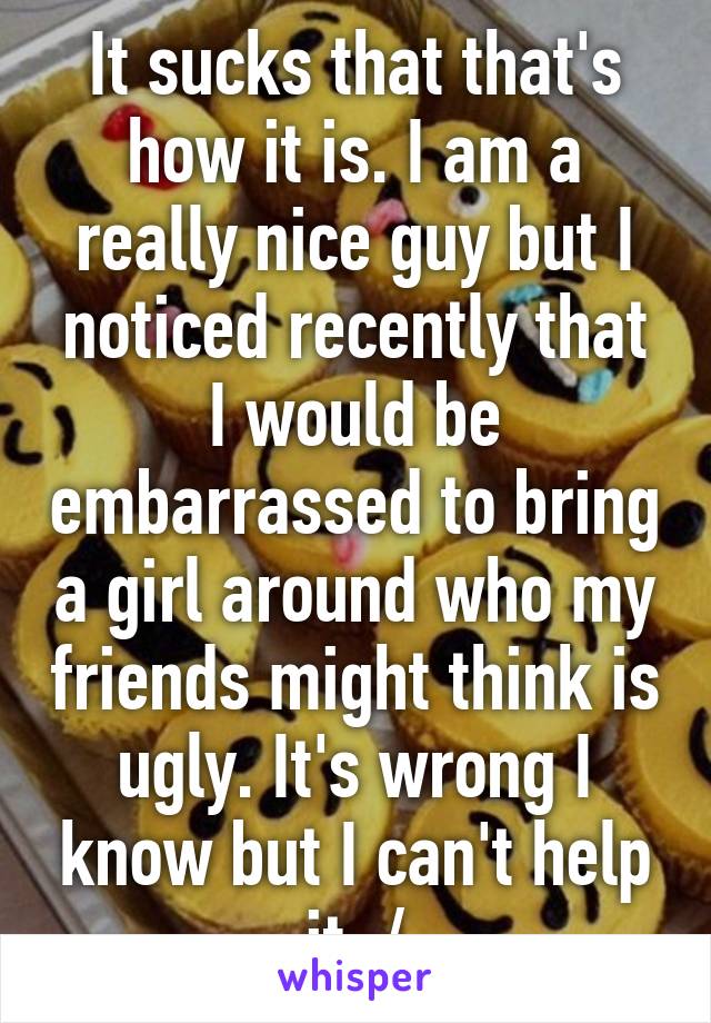It sucks that that's how it is. I am a really nice guy but I noticed recently that I would be embarrassed to bring a girl around who my friends might think is ugly. It's wrong I know but I can't help it :/