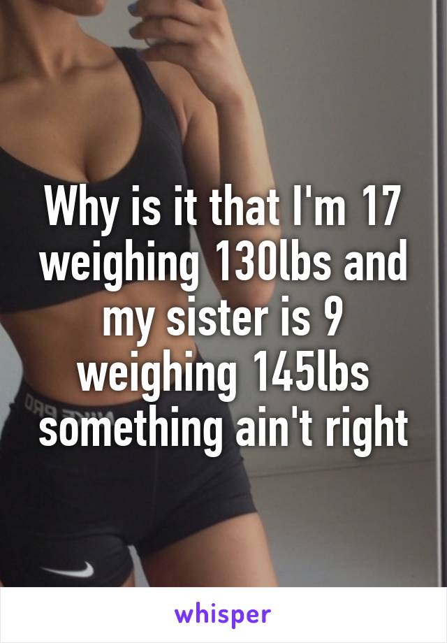 Why is it that I'm 17 weighing 130lbs and my sister is 9 weighing 145lbs something ain't right