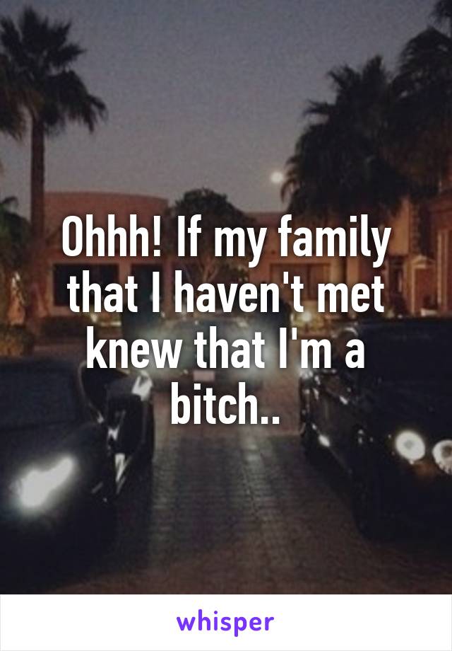 Ohhh! If my family that I haven't met knew that I'm a bitch..