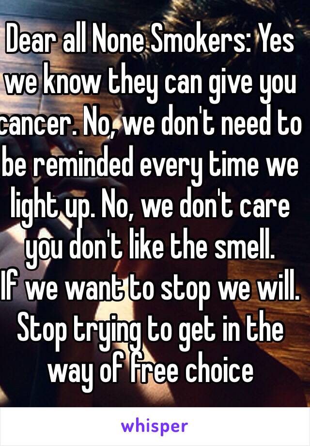 Dear all None Smokers: Yes we know they can give you cancer. No, we don't need to be reminded every time we light up. No, we don't care you don't like the smell. 
If we want to stop we will.
Stop trying to get in the way of free choice 