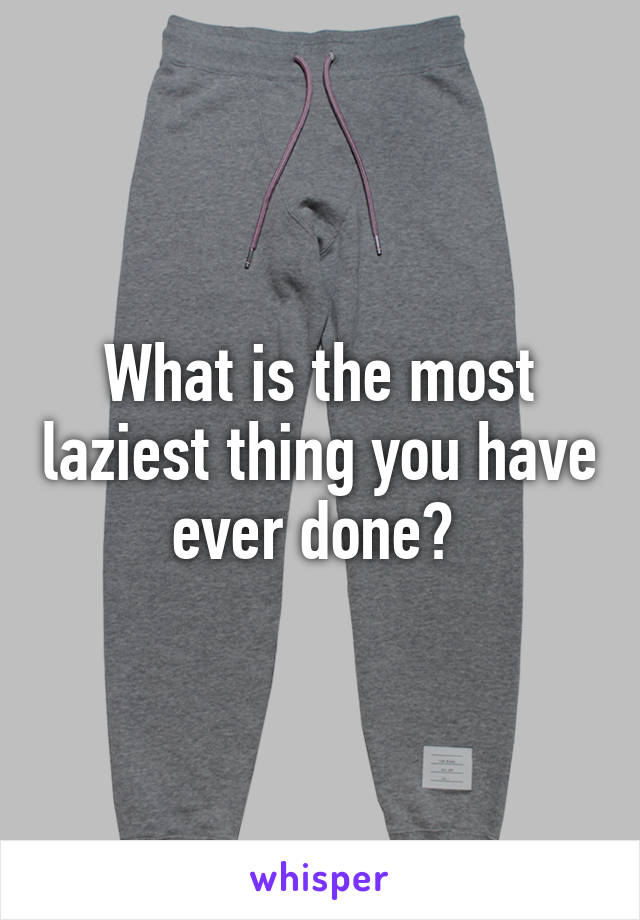 What is the most laziest thing you have ever done? 