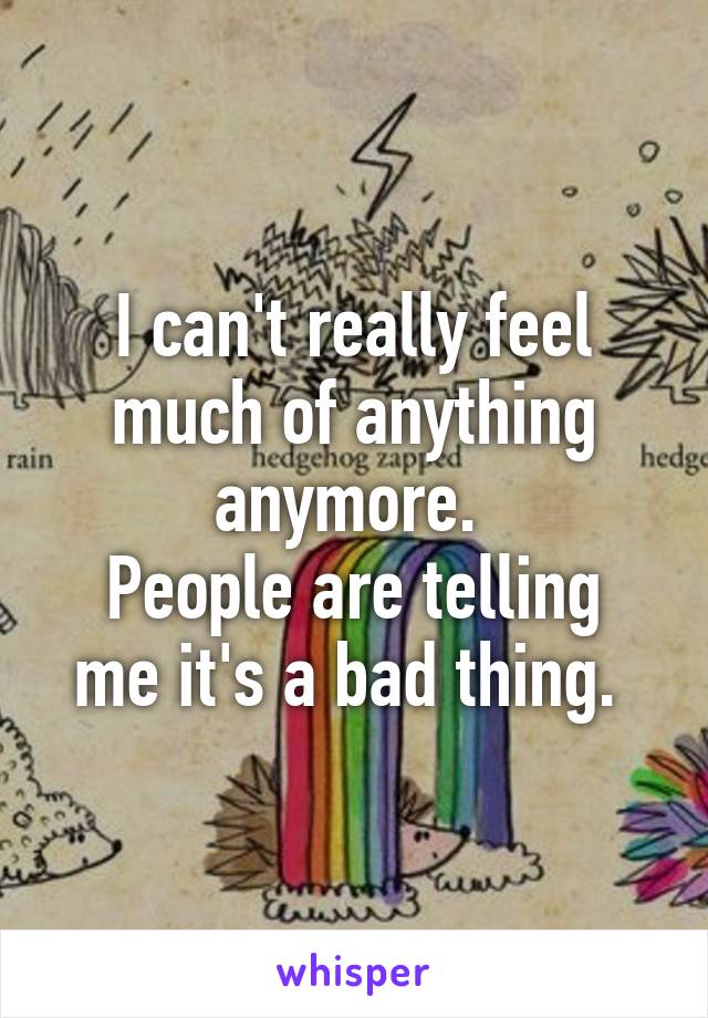 I can't really feel much of anything anymore. 
People are telling me it's a bad thing. 