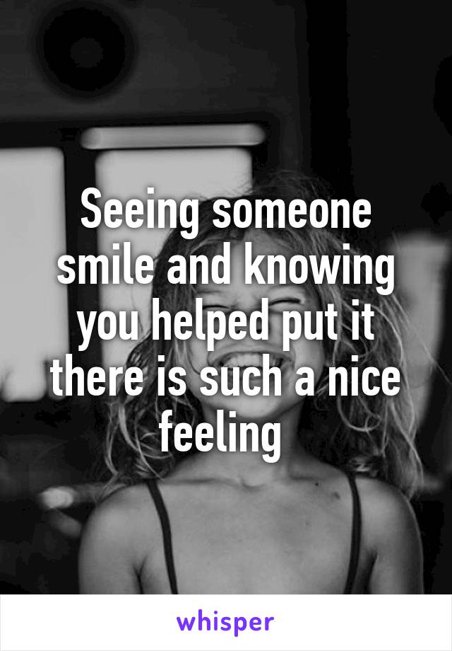 Seeing someone smile and knowing you helped put it there is such a nice feeling 