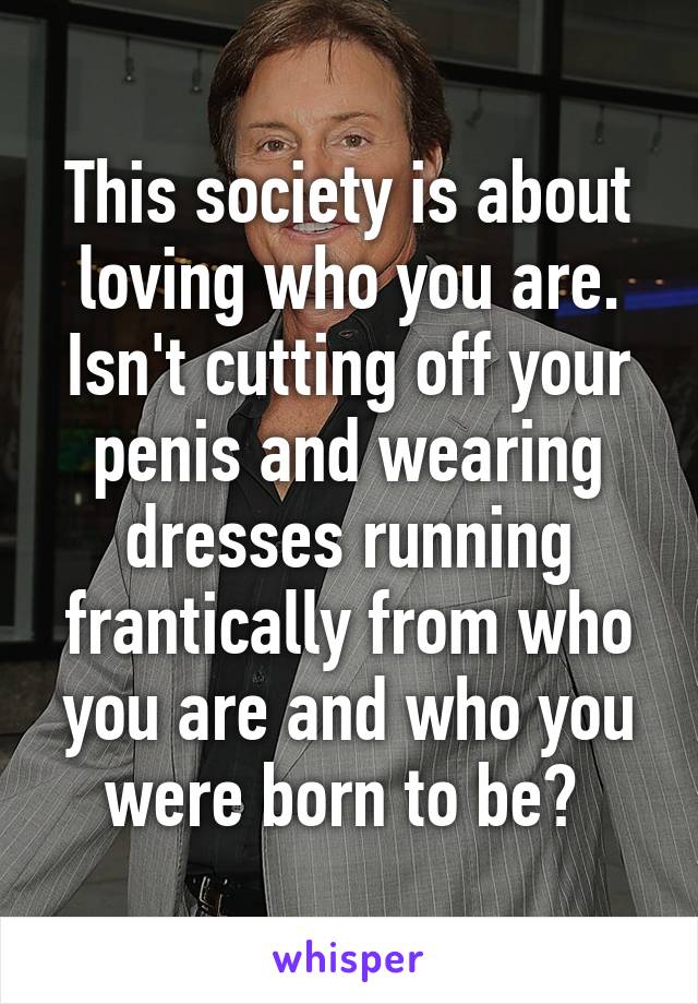 This society is about loving who you are.
Isn't cutting off your penis and wearing dresses running frantically from who you are and who you were born to be? 