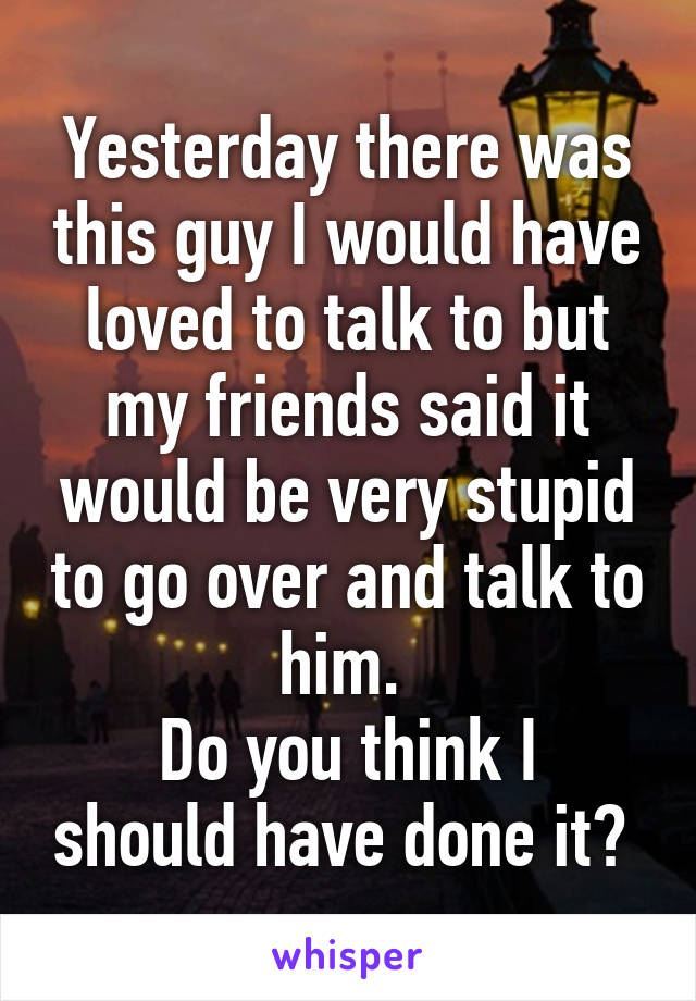 Yesterday there was this guy I would have loved to talk to but my friends said it would be very stupid to go over and talk to him. 
Do you think I should have done it? 