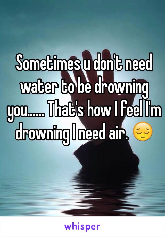 Sometimes u don't need water to be drowning you...... That's how I feel I'm drowning I need air. 😔