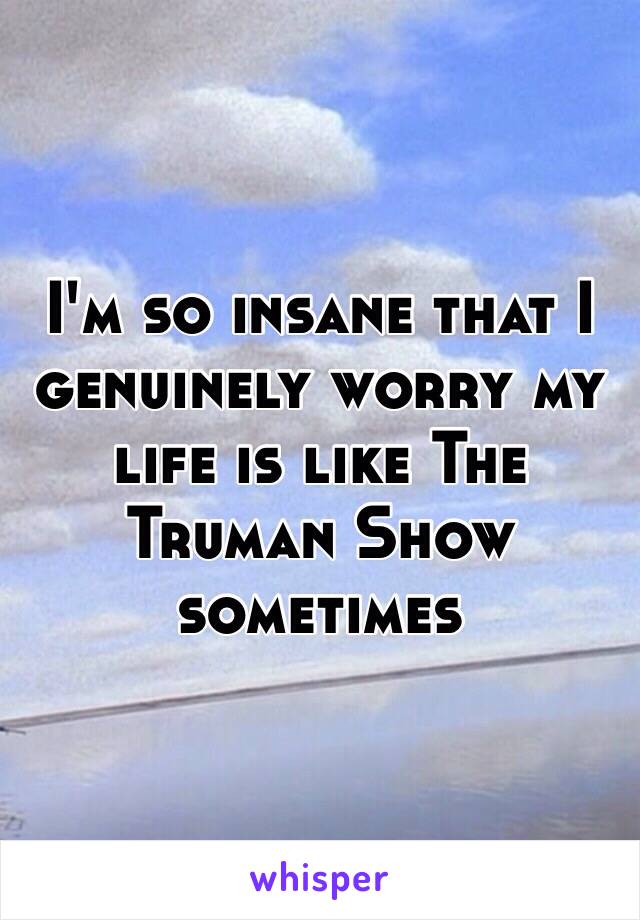 I'm so insane that I genuinely worry my life is like The Truman Show sometimes 