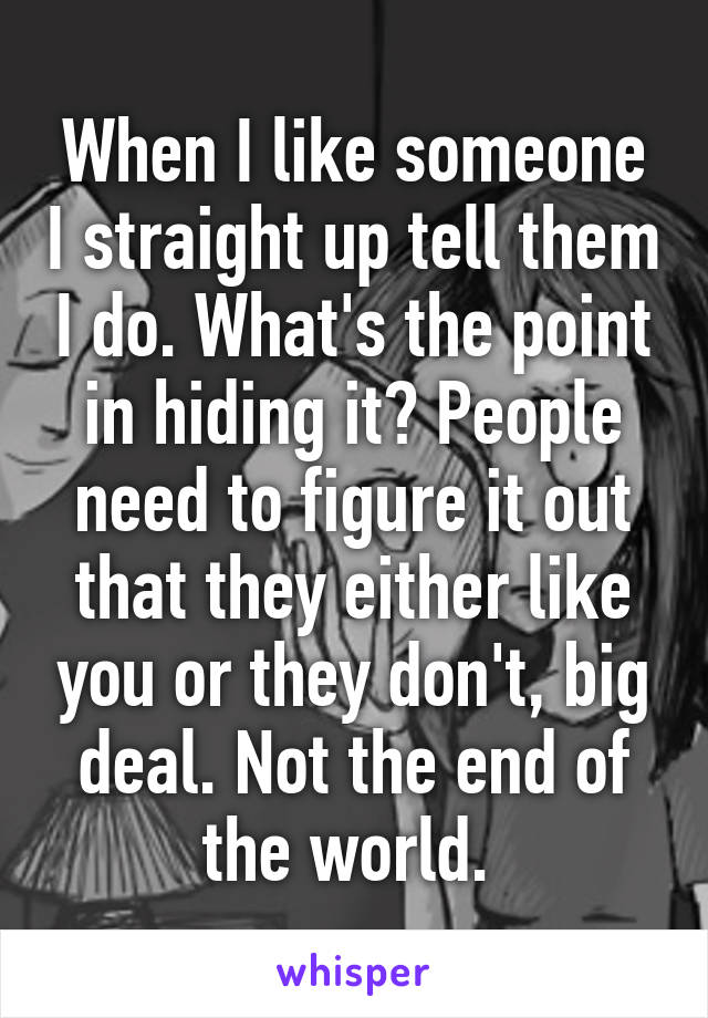 When I like someone I straight up tell them I do. What's the point in hiding it? People need to figure it out that they either like you or they don't, big deal. Not the end of the world. 