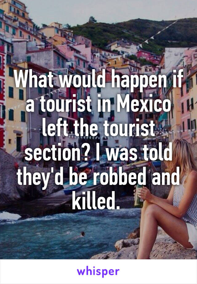 What would happen if a tourist in Mexico left the tourist section? I was told they'd be robbed and killed. 