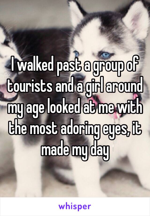 I walked past a group of tourists and a girl around my age looked at me with the most adoring eyes, it made my day