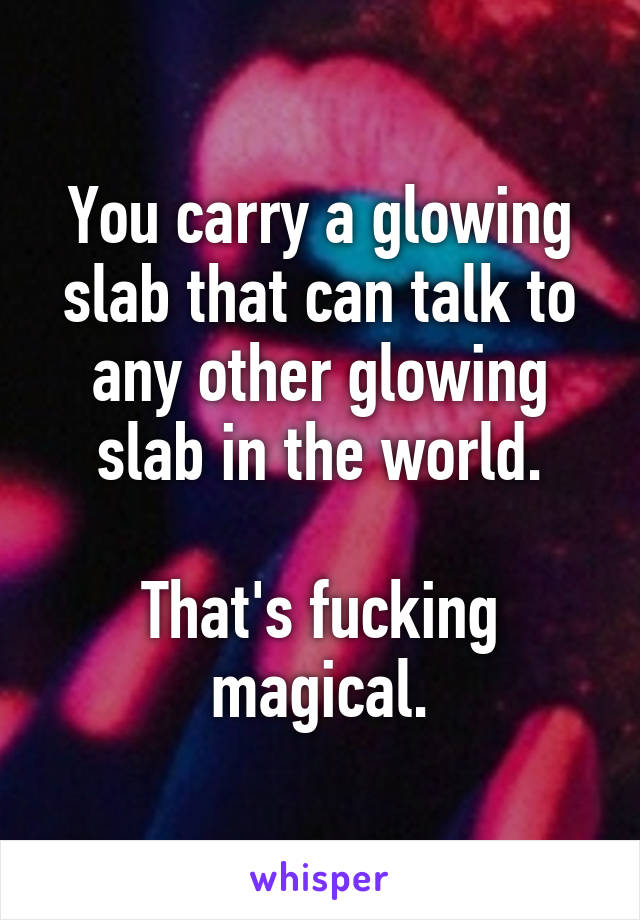 You carry a glowing slab that can talk to any other glowing slab in the world.

That's fucking magical.