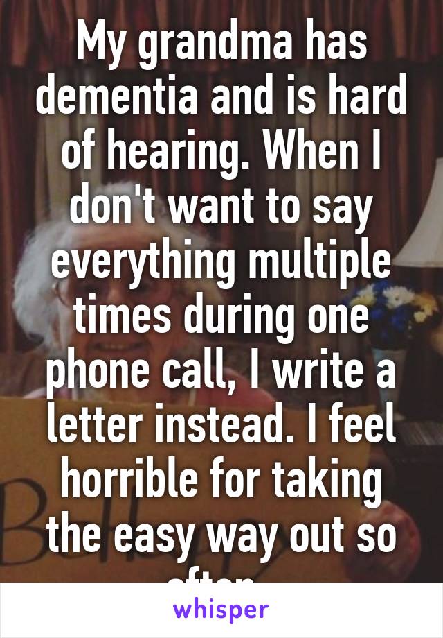 My grandma has dementia and is hard of hearing. When I don't want to say everything multiple times during one phone call, I write a letter instead. I feel horrible for taking the easy way out so often. 