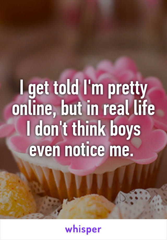 I get told I'm pretty online, but in real life I don't think boys even notice me. 