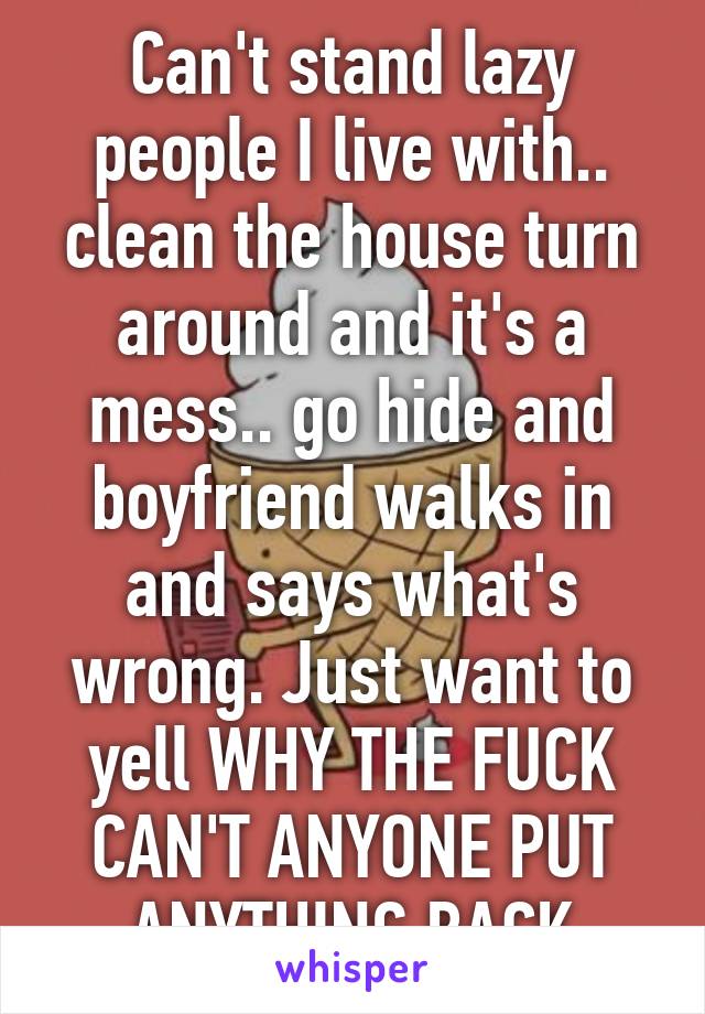 Can't stand lazy people I live with.. clean the house turn around and it's a mess.. go hide and boyfriend walks in and says what's wrong. Just want to yell WHY THE FUCK CAN'T ANYONE PUT ANYTHING BACK