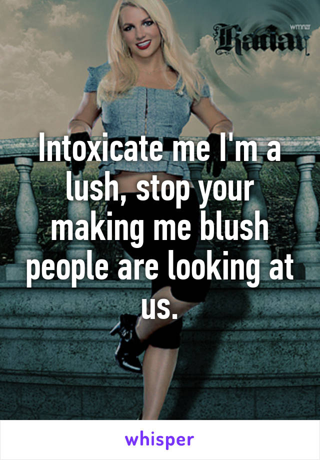 Intoxicate me I'm a lush, stop your making me blush people are looking at us.