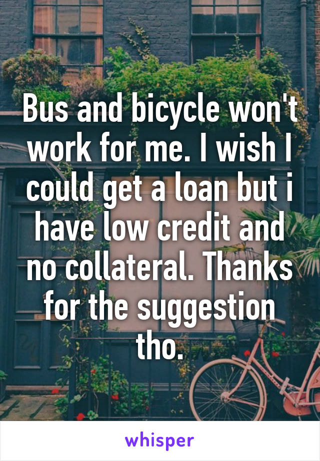 Bus and bicycle won't work for me. I wish I could get a loan but i have low credit and no collateral. Thanks for the suggestion tho.