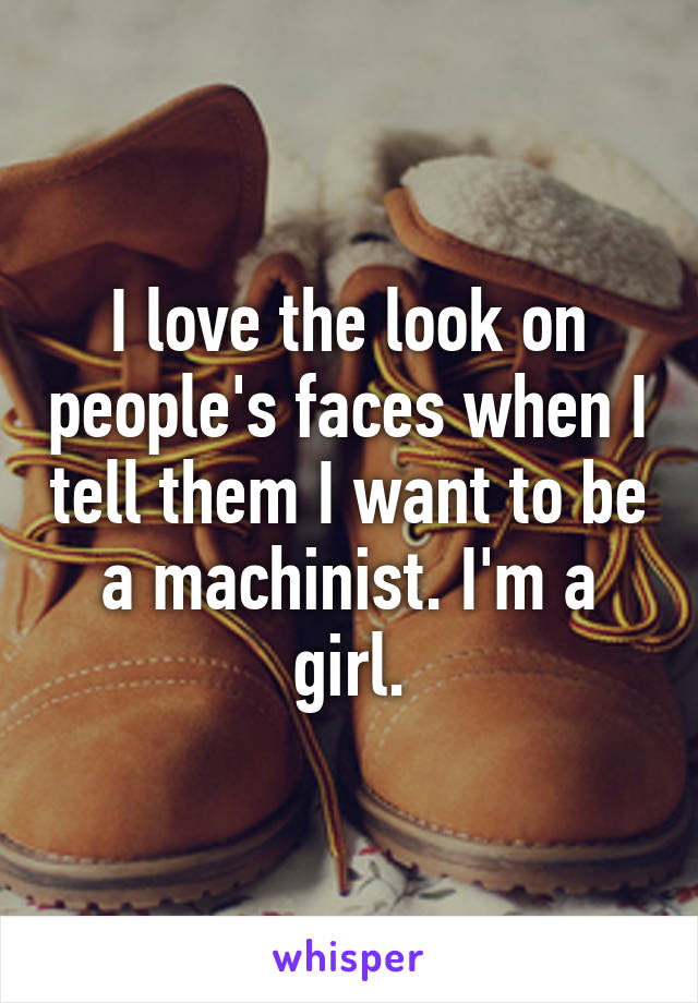 I love the look on people's faces when I tell them I want to be a machinist. I'm a girl.