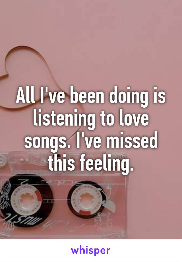 All I've been doing is listening to love songs. I've missed this feeling.