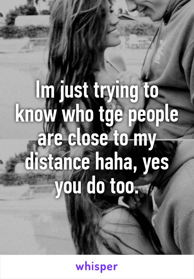 Im just trying to know who tge people are close to my distance haha, yes you do too.