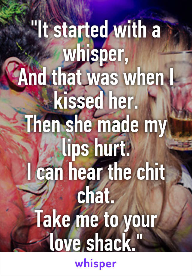 "It started with a whisper,
And that was when I kissed her.
Then she made my lips hurt.
I can hear the chit chat.
Take me to your love shack."