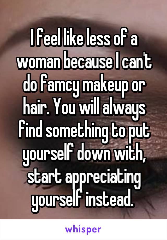 I feel like less of a woman because I can't do famcy makeup or hair. You will always find something to put yourself down with, start appreciating yourself instead. 