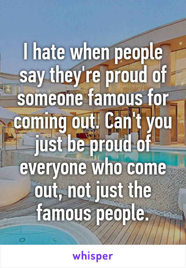 I hate when people say they're proud of someone famous for coming out. Can't you just be proud of everyone who come out, not just the famous people.